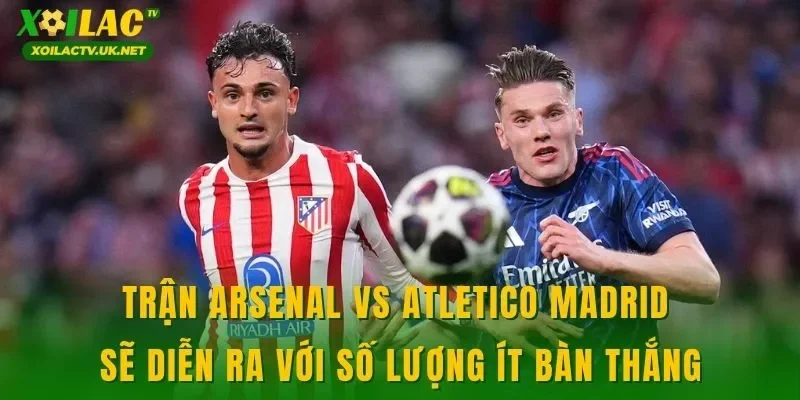 Trận Arsenal vs Atletico Madrid sẽ diễn ra với số lượng ít bàn thắng