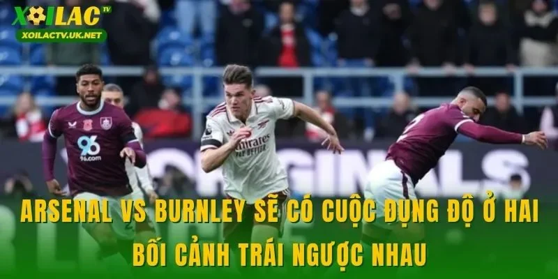 Arsenal vs Burnley sẽ có cuộc đụng độ ở hai bối cảnh trái ngược nhau