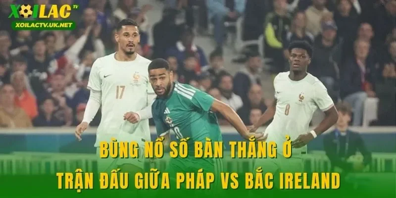 Bùng nổ số bàn thắng ở trận đấu giữa Pháp vs Bắc Ireland