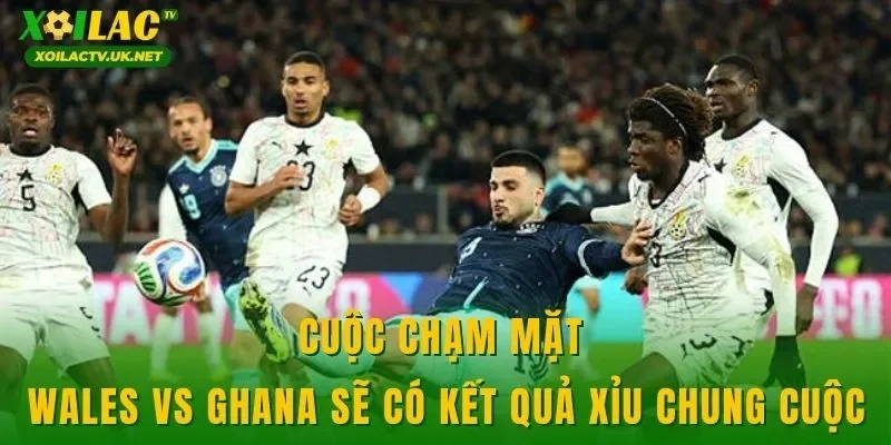 Cuộc chạm mặt Wales vs Ghana sẽ có kết quả xỉu chung cuộc