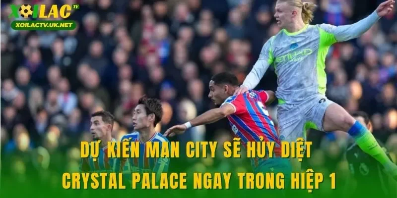 Dự kiến Man City sẽ hủy diệt Crystal Palace ngay trong hiệp 1