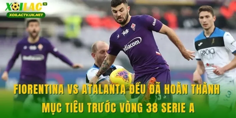 Fiorentina vs Atalanta đều đã hoàn thành mục tiêu trước vòng 38 Serie A