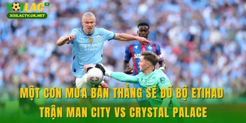 Một cơn mưa bàn thắng sẽ đổ bộ Etihad trận Man City vs Crystal Palace