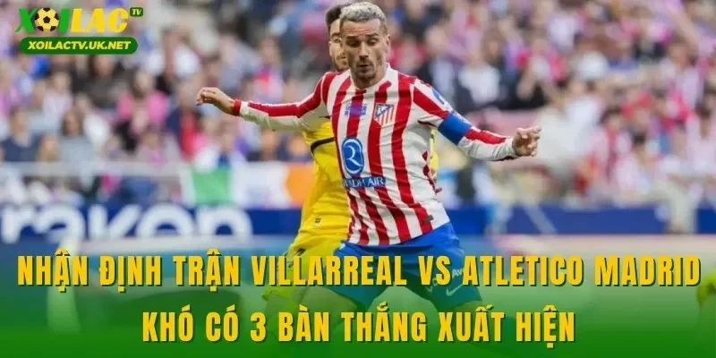Nhận định trận Villarreal vs Atletico Madrid khó có 3 bàn thắng xuất hiện