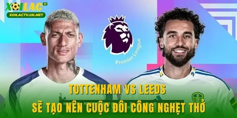 Tottenham vs Leeds sẽ tạo nên cuộc đôi công nghẹt thở