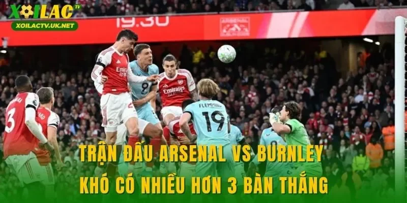 Trận đấu Arsenal vs Burnley khó có nhiều hơn 3 bàn thắng