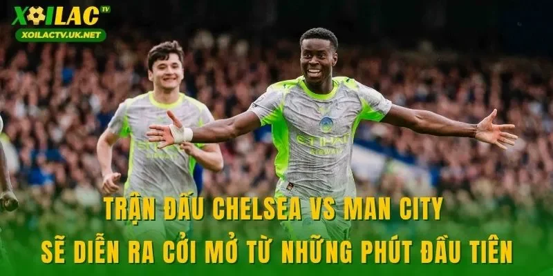 Trận đấu Chelsea vs Man City sẽ diễn ra cởi mở từ những phút đầu tiên