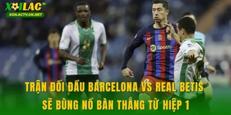Trận đối đầu Barcelona vs Real Betis sẽ bùng nổ bàn thắng từ hiệp 1