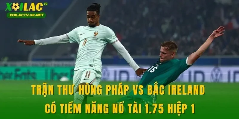 Trận thư hùng Pháp vs Bắc Ireland có tiềm năng nổ tài 1.75 hiệp 1