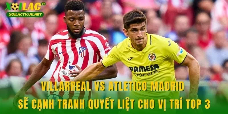 Villarreal vs Atletico Madrid sẽ cạnh tranh quyết liệt cho vị trí top 3