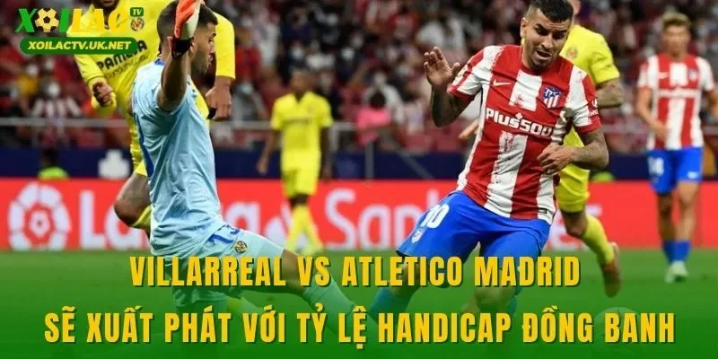 Villarreal vs Atletico Madrid sẽ xuất phát với tỷ lệ handicap đồng banh