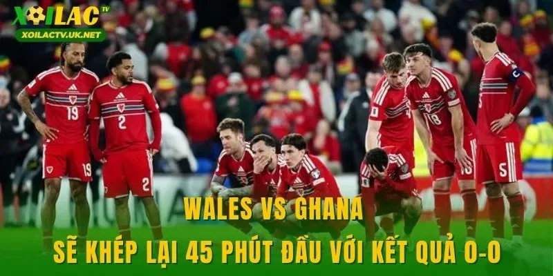 Wales vs Ghana sẽ khép lại 45 phút đầu với kết quả 0-0