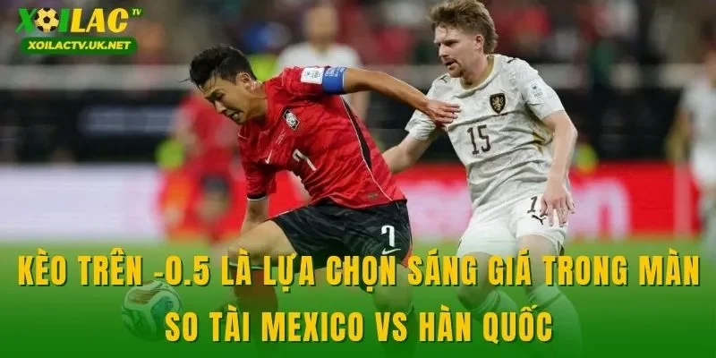 Kèo trên -0.5 là lựa chọn sáng giá trong màn so tài Mexico vs Hàn Quốc
