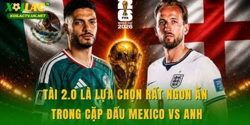 Tài 2.0 là lựa chọn rất ngon ăn trong cặp đấu Mexico vs Anh