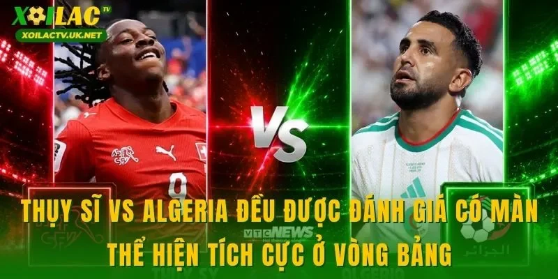 Thụy Sĩ vs Algeria đều được đánh giá có màn thể hiện tích cực ở vòng bảng