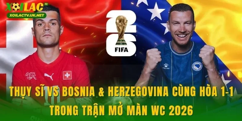 Thụy Sĩ vs Bosnia & Herzegovina cùng hòa 1-1 trong trận mở màn WC 2026