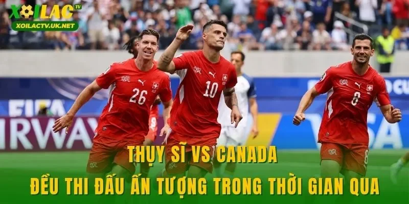 Thụy Sĩ vs Canada đều thi đấu ấn tượng trong thời gian qua