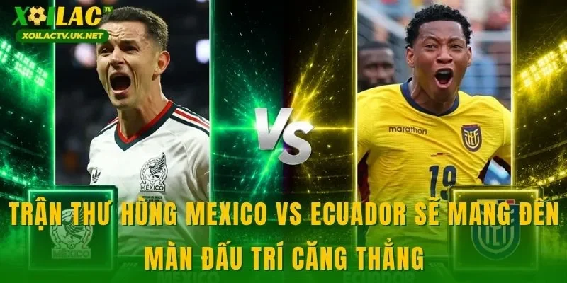 Trận thư hùng Mexico vs Ecuador sẽ mang đến màn đấu trí căng thẳng