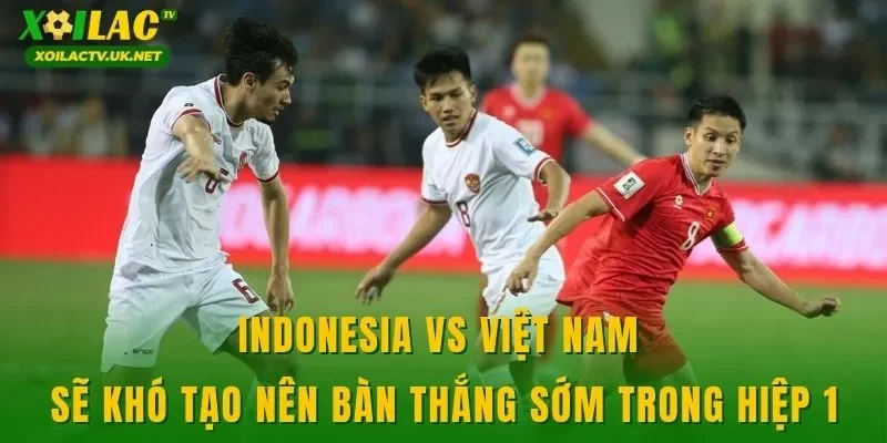 Indonesia vs Việt Nam sẽ khó tạo nên bàn thắng sớm trong hiệp 1