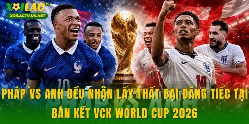 Pháp vs Anh đều nhận lấy thất bại đáng tiếc tại bán kết VCK World Cup 2026