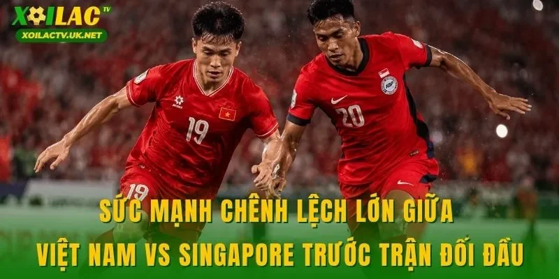Sức mạnh chênh lệch lớn giữa Việt Nam vs Singapore trước trận đối đầu