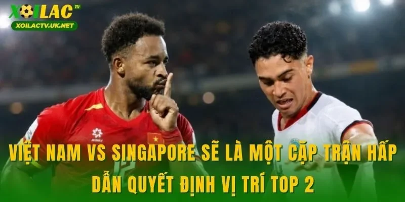 Việt Nam vs Singapore sẽ là một cặp trận hấp dẫn quyết định vị trí top 2